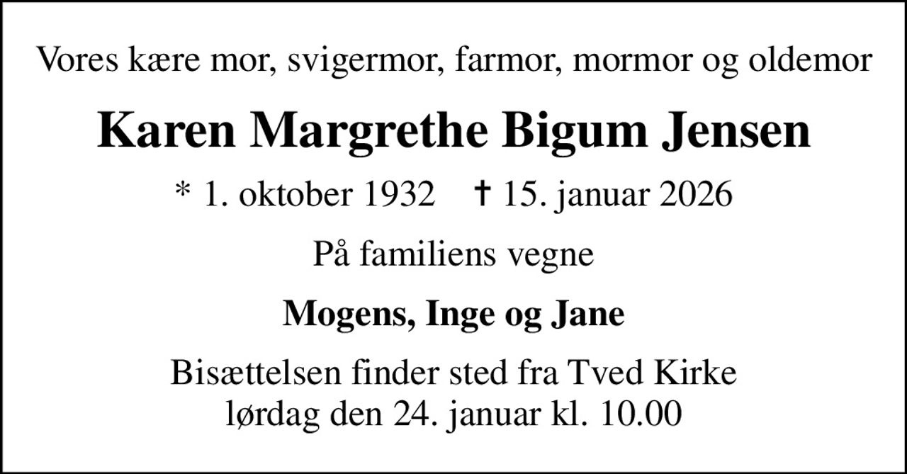 Vores kære mor, svigermor, farmor, mormor og oldemor
Karen Margrethe Bigum Jensen
* 1. oktober 1932    ✝ 15. januar 2026
På familiens vegne
Mogens, Inge og Jane
Bisættelsen finder sted fra Tved Kirke  lørdag den 24. januar kl. 10.00