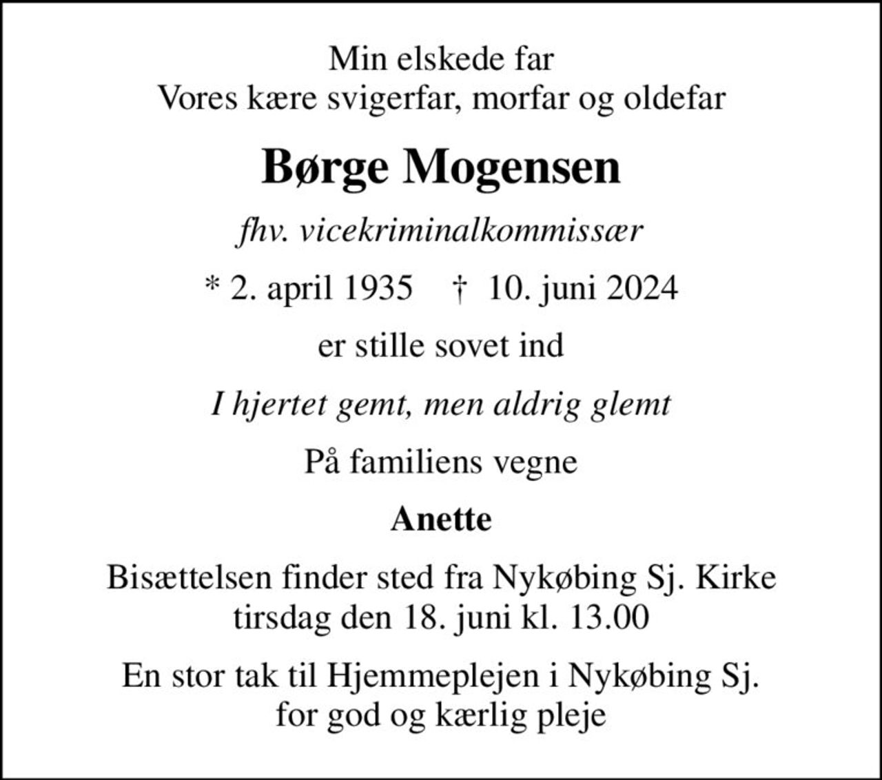 Min elskede far Vores kære svigerfar, morfar og oldefar
Børge Mogensen
fhv. vicekriminalkommissær
* 2. april 1935    ✝ 10. juni 2024
er stille sovet ind
I hjertet gemt, men aldrig glemt
På familiens vegne
Anette
Bisættelsen finder sted fra Nykøbing Sj. Kirke  tirsdag den 18. juni kl. 13.00 
En stor tak til Hjemmeplejen i Nykøbing Sj. for god og kærlig pleje