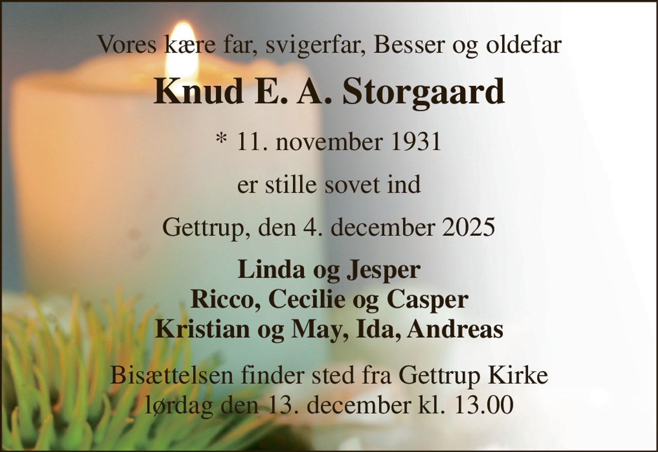 Vores kære far, svigerfar, Besser og oldefar 
Knud E. A. Storgaard 
*​ 11. november 1931 
er stille sovet ind 
Gettrup, den 4. december 2025 
Linda og Jesper Ricco, Cecilie og Casper Kristian og May, Ida, Andreas 
Bisættelsen​ finder sted fra Gettrup Kirke​ lørdag den 13. december​ kl. 13.00
