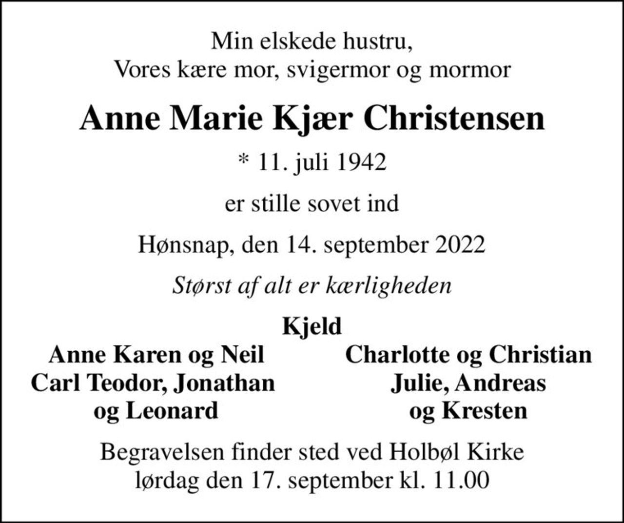 Min elskede hustru, Vores kære mor, svigermor og mormor
Anne Marie Kjær Christensen
* 11. juli 1942
er stille sovet ind
Hønsnap, den 14. september 2022
Størst af alt er kærligheden
Kjeld
Anne Karen og Neil
Charlotte og Christian
Carl Teodor, Jonathan 
Julie, Andreas
og Leonard
og Kresten
Begravelsen finder sted ved Holbøl Kirke  lørdag den 17. september kl. 11.00