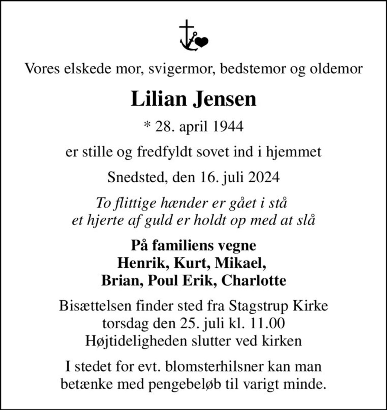 Vores elskede mor, svigermor, bedstemor og oldemor
Lilian Jensen
* 28. april 1944
er stille og fredfyldt sovet ind i hjemmet
Snedsted, den 16. juli 2024
To flittige hænder er gået i stå  et hjerte af guld er holdt op med at slå
På familiens vegne Henrik, Kurt, Mikael,  Brian, Poul Erik, Charlotte
Bisættelsen finder sted fra Stagstrup Kirke  torsdag den 25. juli kl. 11.00  Højtideligheden slutter ved kirken
I stedet for evt. blomsterhilsner kan man betænke med pengebeløb til varigt minde.