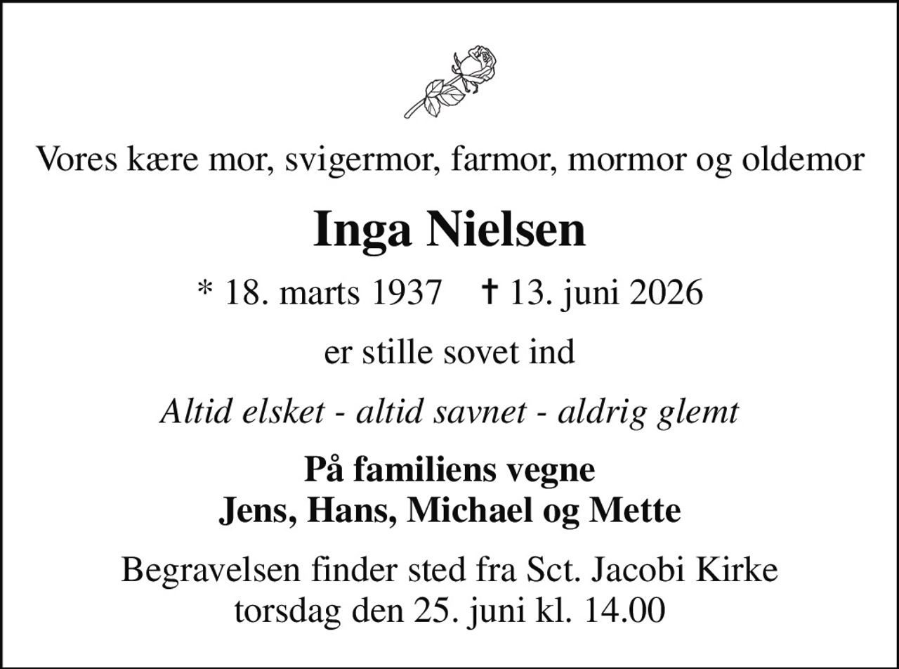 Vores kære mor, svigermor, farmor, mormor og oldemor
Inga Nielsen
* 18. marts 1937    ✝ 13. juni 2026
er stille sovet ind
Altid elsket - altid savnet - aldrig glemt
På familiens vegne Jens, Hans, Michael og Mette
Begravelsen finder sted fra Sct. Jacobi Kirke  torsdag den 25. juni kl. 14.00