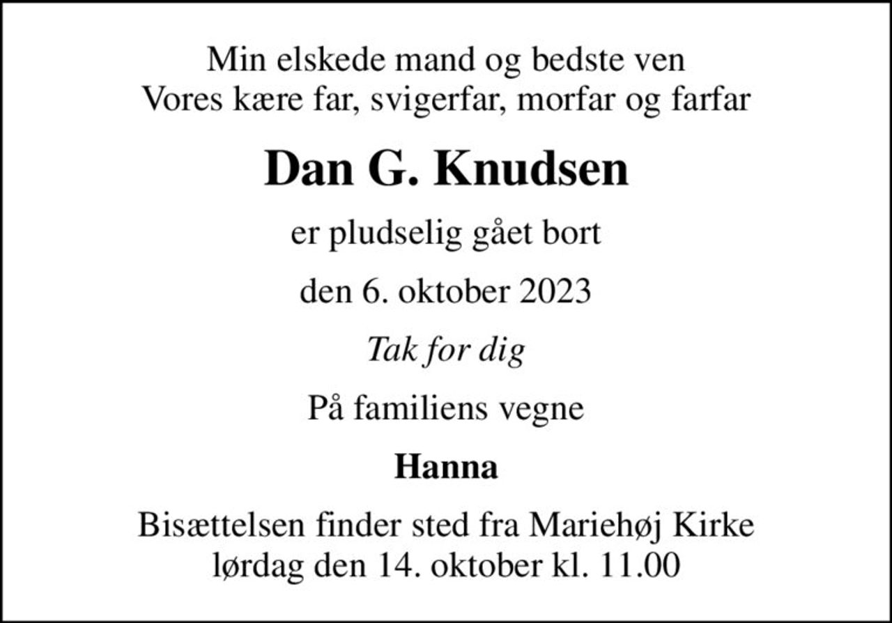 Min elskede mand og bedste ven Vores kære far, svigerfar, morfar og farfar
Dan G. Knudsen
er pludselig gået bort
den 6. oktober 2023
Tak for dig
På familiens vegne
Hanna
Bisættelsen finder sted fra Mariehøj Kirke  lørdag den 14. oktober kl. 11.00