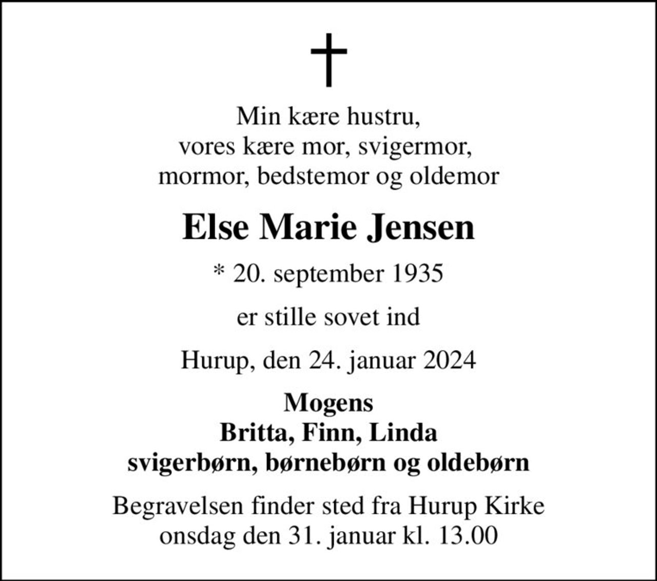 Min kære hustru, vores kære mor, svigermor,  mormor, bedstemor og oldemor
Else Marie Jensen
* 20. september 1935
er stille sovet ind
Hurup, den 24. januar 2024
Mogens Britta, Finn, Linda svigerbørn, børnebørn og oldebørn
Begravelsen finder sted fra Hurup Kirke  onsdag den 31. januar kl. 13.00