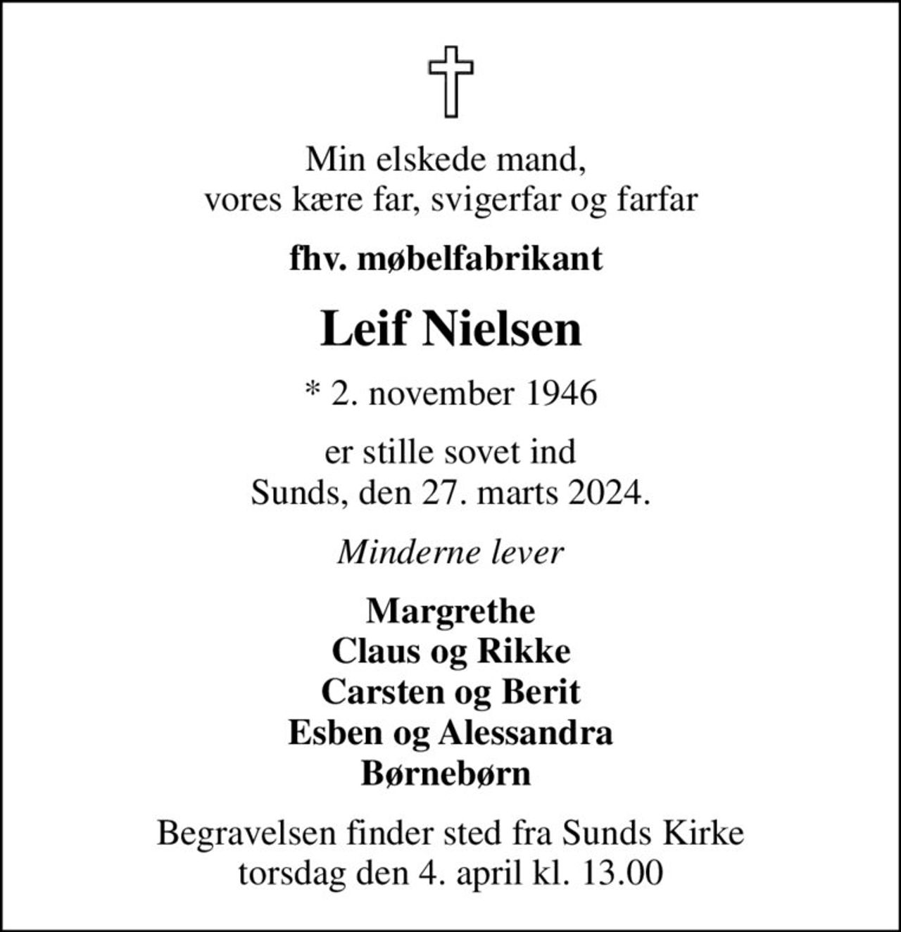 Min elskede mand,  vores kære far, svigerfar og farfar
fhv. møbelfabrikant 
Leif Nielsen
* 2. november 1946
er stille sovet ind Sunds, den 27. marts 2024.
Minderne lever
Margrethe Claus og Rikke Carsten og Berit Esben og Alessandra Børnebørn 
Begravelsen finder sted fra Sunds Kirke  torsdag den 4. april kl. 13.00