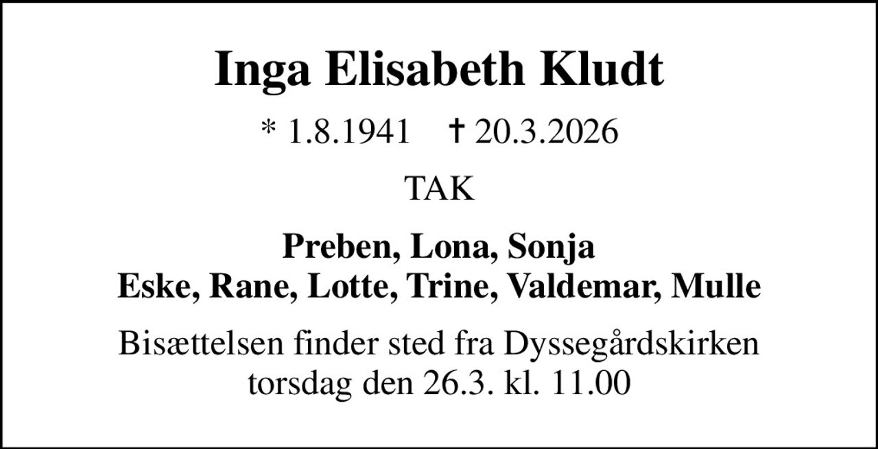 Inga Elisabeth Kludt
* 1.8.1941    ✝ 20.3.2026
TAK
Preben, Lona, Sonja Eske, Rane, Lotte, Trine, Valdemar, Mulle
Bisættelsen finder sted fra Dyssegårdskirken  torsdag den 26.3. kl. 11.00