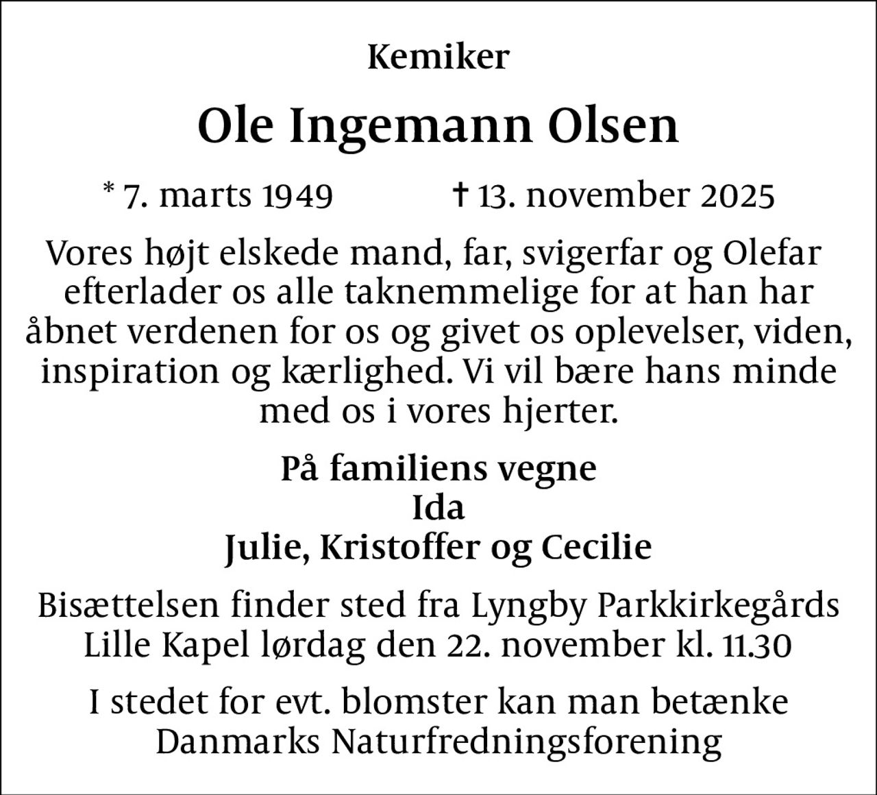 Kemiker
Ole Ingemann Olsen
* 7. marts 1949            ✝ 13. november 2025
Vores højt elskede mand, far, svigerfar og Olefar  efterlader os alle taknemmelige for at han har åbnet verdenen for os og givet os oplevelser, viden, inspiration og kærlighed. Vi vil bære hans minde med os i vores hjerter.
På familiens vegne Ida Julie, Kristoffer og Cecilie
Bisættelsen finder sted fra Lyngby Parkkirkegårds Lille Kapel lørdag den 22. november kl. 11.30
I stedet for evt. blomster kan man betænke Danmarks Naturfredningsforening
