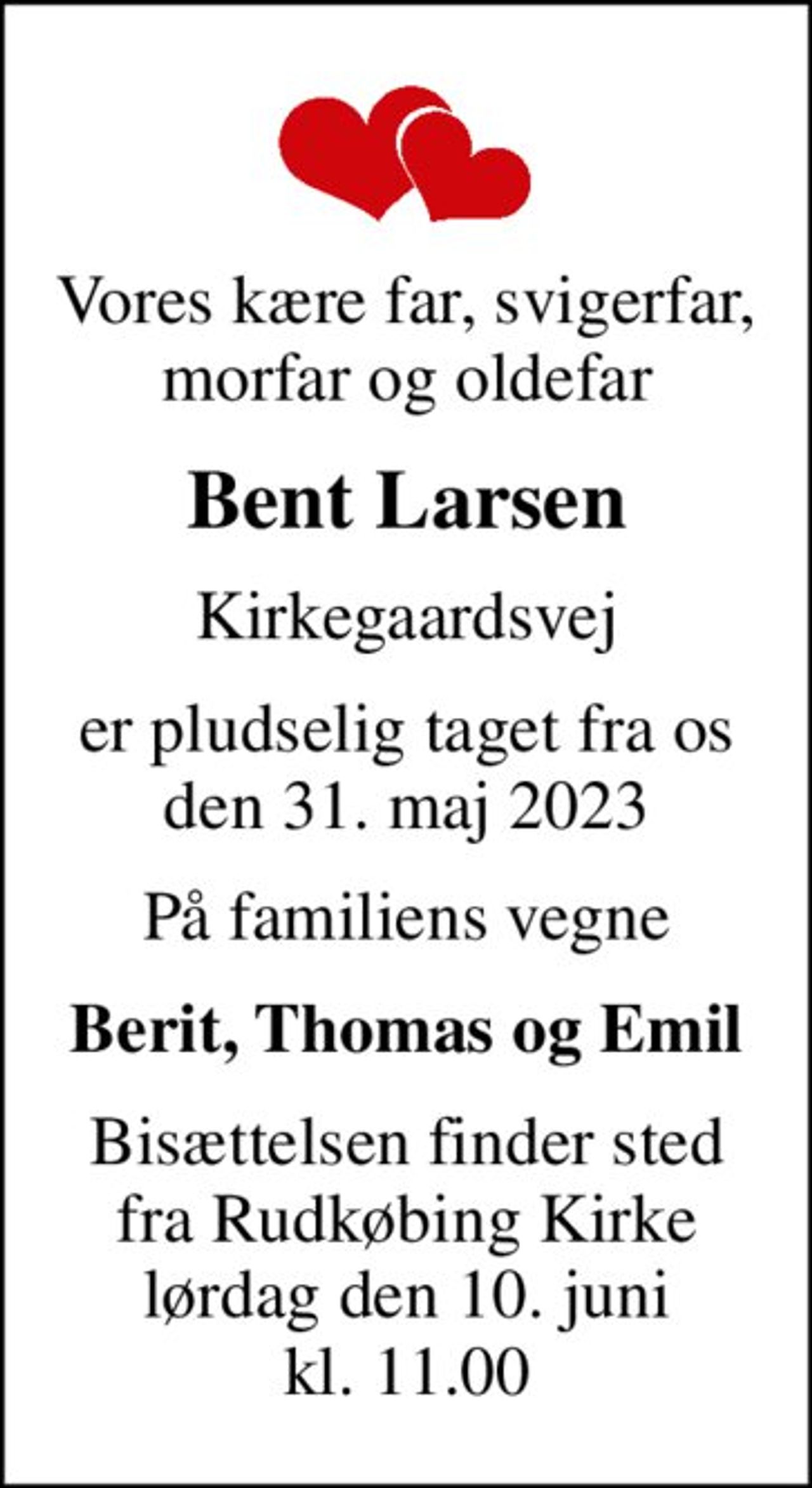 Vores kære far, svigerfar, morfar og oldefar
Bent Larsen
Kirkegaardsvej
er pludselig taget fra os den 31. maj 2023
På familiens vegne
Berit, Thomas og Emil
Bisættelsen finder sted fra Rudkøbing Kirke lørdag den 10. juni kl. 11.00