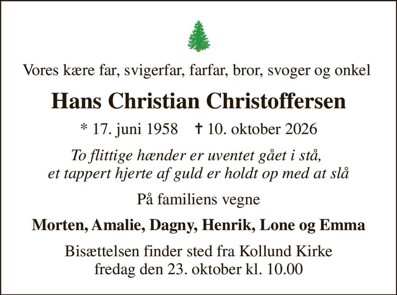 Vores kære far, svigerfar, farfar, bror, svoger og onkel 
Hans Christian Christoffersen
* 17. juni 1958    ✝ 10. oktober 2026
To flittige hænder er uventet gået i stå,  et tappert hjerte af guld er holdt op med at slå
På familiens vegne
Morten, Amalie, Dagny, Henrik, Lone og Emma
Bisættelsen finder sted fra Kollund Kirke  fredag den 23. oktober kl. 10.00