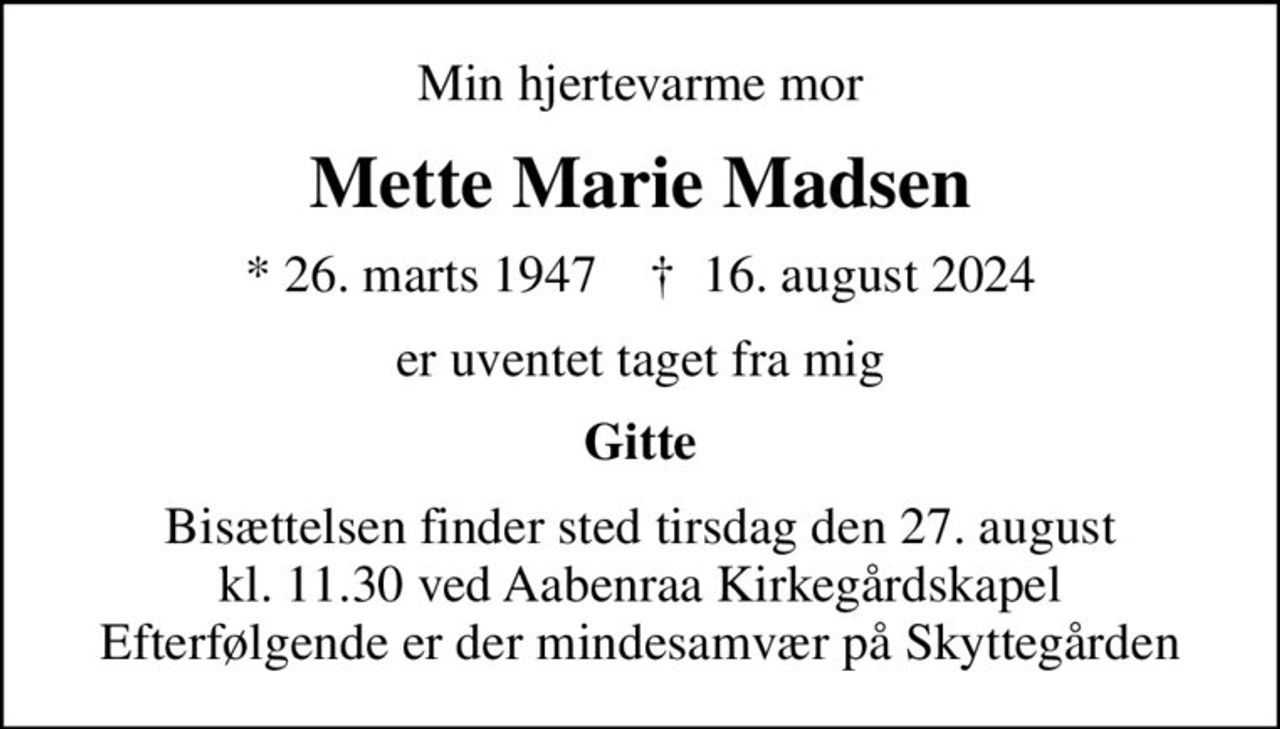 Min hjertevarme mor
Mette Marie Madsen
* 26. marts 1947    ✝ 16. august 2024
er uventet taget fra mig
Gitte
Bisættelsen finder sted tirsdag den 27. august kl. 11.30 ved Aabenraa Kirkegårdskapel Efterfølgende er der mindesamvær på Skyttegården