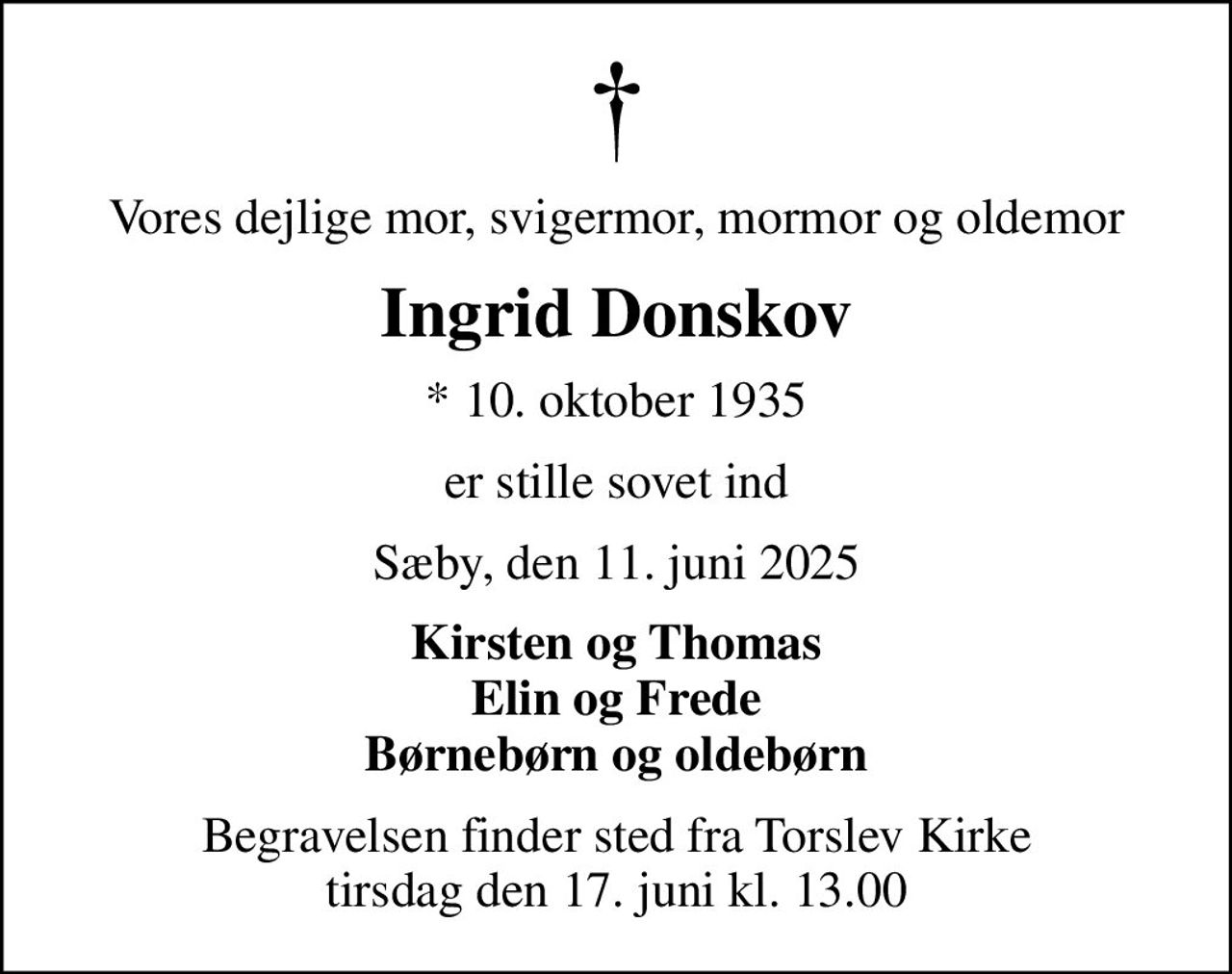 Vores dejlige mor, svigermor, mormor og oldemor
Ingrid Donskov
* 10. oktober 1935
er stille sovet ind
Sæby, den 11. juni 2025
Kirsten og Thomas Elin og Frede Børnebørn og oldebørn
Begravelsen finder sted fra Torslev Kirke  tirsdag den 17. juni kl. 13.00