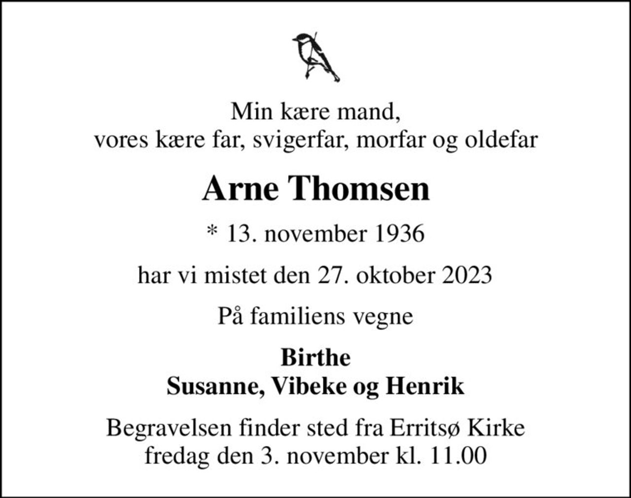 Min kære mand, vores kære far, svigerfar, morfar og oldefar
Arne Thomsen
* 13. november 1936
har vi mistet den 27. oktober 2023
På familiens vegne
Birthe Susanne, Vibeke og Henrik
Begravelsen finder sted fra Erritsø Kirke  fredag den 3. november kl. 11.00