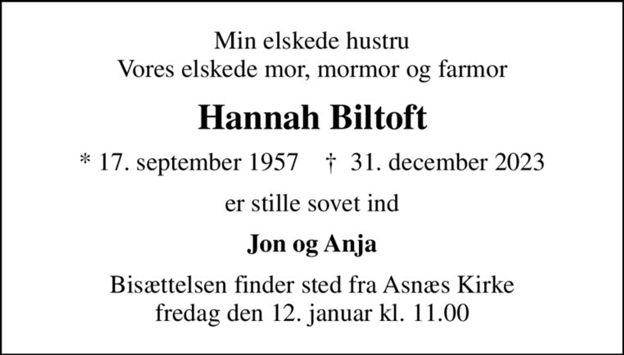 Min elskede hustru Vores elskede mor, mormor og farmor
Hannah Biltoft
* 17. september 1957    ✝ 31. december 2023
er stille sovet ind
Jon og Anja
Bisættelsen finder sted fra Asnæs Kirke  fredag den 12. januar kl. 11.00