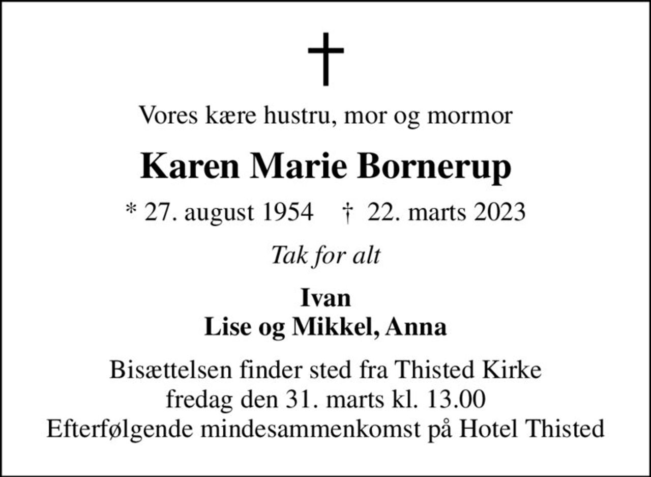 Vores kære hustru, mor og mormor
Karen Marie Bornerup
* 27. august 1954    ✝ 22. marts 2023
Tak for alt
Ivan Lise og Mikkel, Anna
Bisættelsen finder sted fra Thisted Kirke  fredag den 31. marts kl. 13.00  Efterfølgende mindesammenkomst på Hotel Thisted