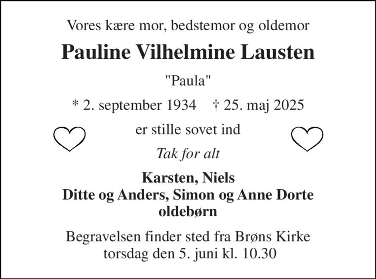Vores kære mor, bedstemor og oldemor 
Pauline Vilhelmine Lausten 
"Paula" 
*​ 2. september 1934​    †​ 25. maj 2025 
er stille sovet ind 
Tak for alt 
Karsten, Niels Ditte og Anders, Simon og Anne Dorte oldebørn 
Begravelsen​ finder sted fra Brøns Kirke  torsdag den 5. juni​ kl. 10.30