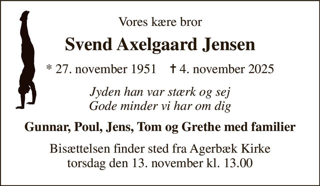 Vores kære bror 
Svend Axelgaard Jensen 
* 27. november 1951    ✝ 4. november 2025 
Jyden han var stærk og sej Gode minder vi har om dig 
Gunnar, Poul, Jens, Tom og Grethe med familier 
Bisættelsen finder sted fra Agerbæk Kirke torsdag den 13. november kl. 13.00