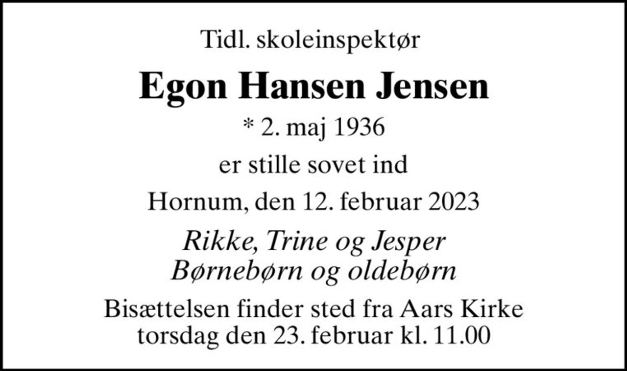Tidl. skoleinspektør 
Egon Hansen Jensen
* 2. maj 1936
er stille sovet ind
Hornum, den 12. februar 2023
Rikke, Trine og Jesper Børnebørn og oldebørn
Bisættelsen finder sted fra Aars Kirke  torsdag den 23. februar kl. 11.00