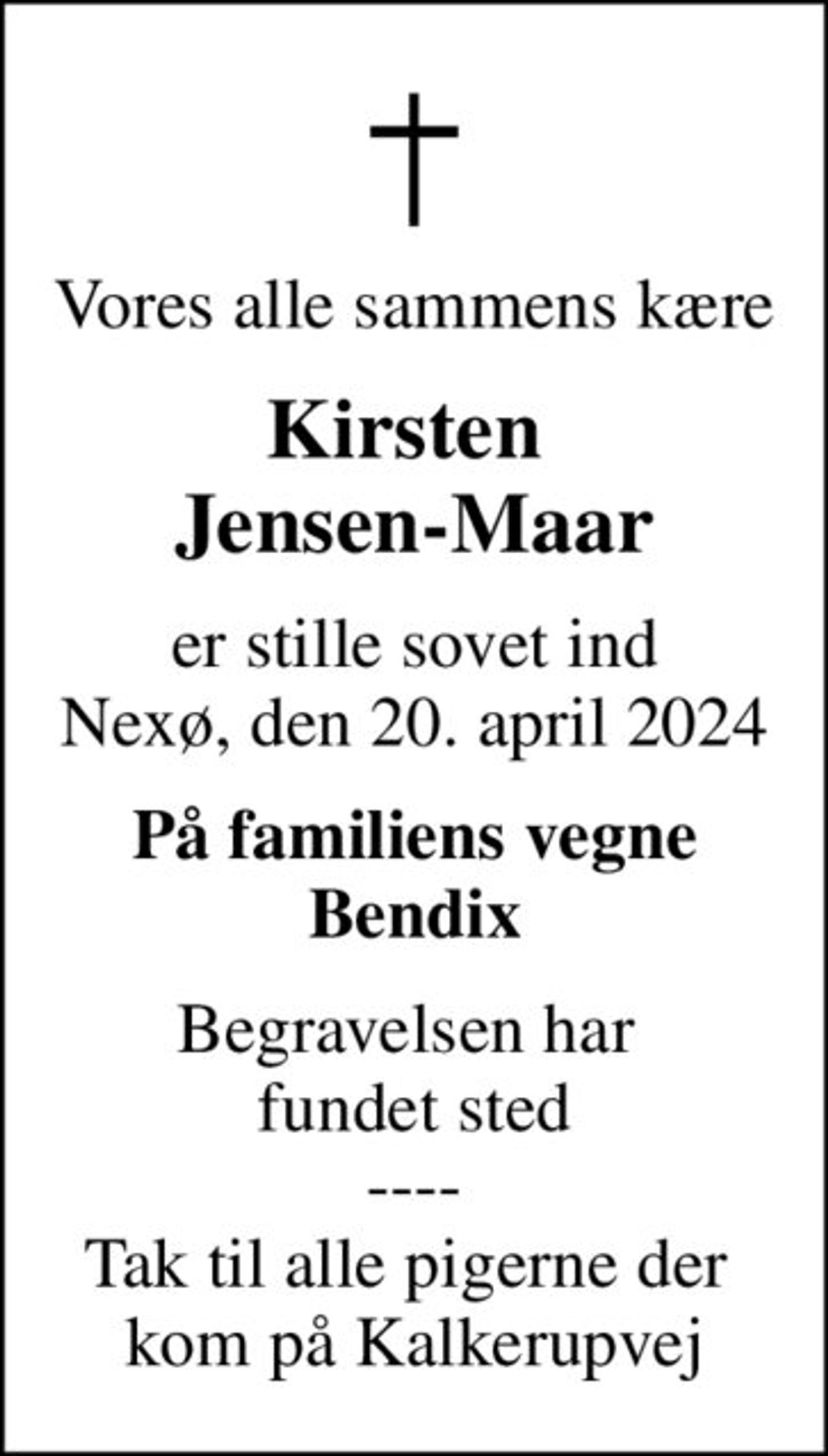 Vores alle sammens kære
Kirsten  Jensen-Maar
er stille sovet ind Nexø, den 20. april 2024
På familiens vegne Bendix
Begravelsen har  fundet sted ---- Tak til alle pigerne der  kom på Kalkerupvej