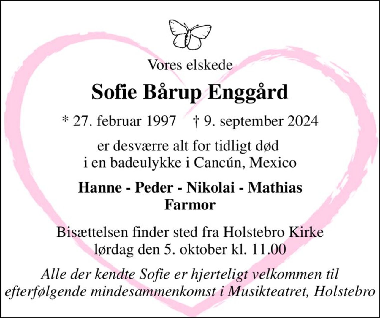 Vores elskede 
Sofie Bårup Enggård 
*​ 27. februar 1997​    †​ 9. september 2024 
er desværre alt for tidligt død  i en badeulykke i Cancún, Mexico 
Hanne - Peder - Nikolai - Mathias Farmor 
Bisættelsen​ finder sted fra Holstebro Kirke​ lørdag den 5. oktober​ kl. 11.00 
Alle der kendte Sofie er hjerteligt velkommen til efterfølgende mindesammenkomst i Musikteatret, Holstebro