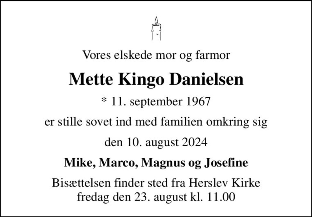 Vores elskede mor og farmor
Mette Kingo Danielsen
* 11. september 1967
er stille sovet ind med familien omkring sig
den 10. august 2024
Mike, Marco, Magnus og Josefine
Bisættelsen finder sted fra Herslev Kirke  fredag den 23. august kl. 11.00