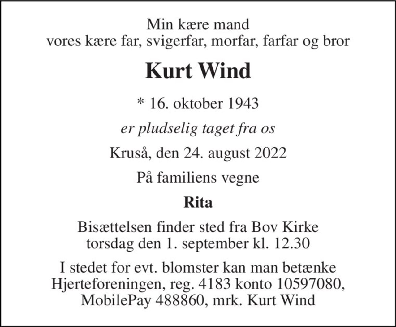 Min kære mand vores kære far, svigerfar, morfar, farfar og bror
Kurt Wind
* 16. oktober 1943
er pludselig taget fra os
Kruså, den 24. august 2022
På familiens vegne
Rita
Bisættelsen finder sted fra Bov Kirke  torsdag den 1. september kl. 12.30 
I stedet for evt. blomster kan man betænke
					Hjerteforeningen reg.4183,konto10597080mrk. Kurt
					Wind