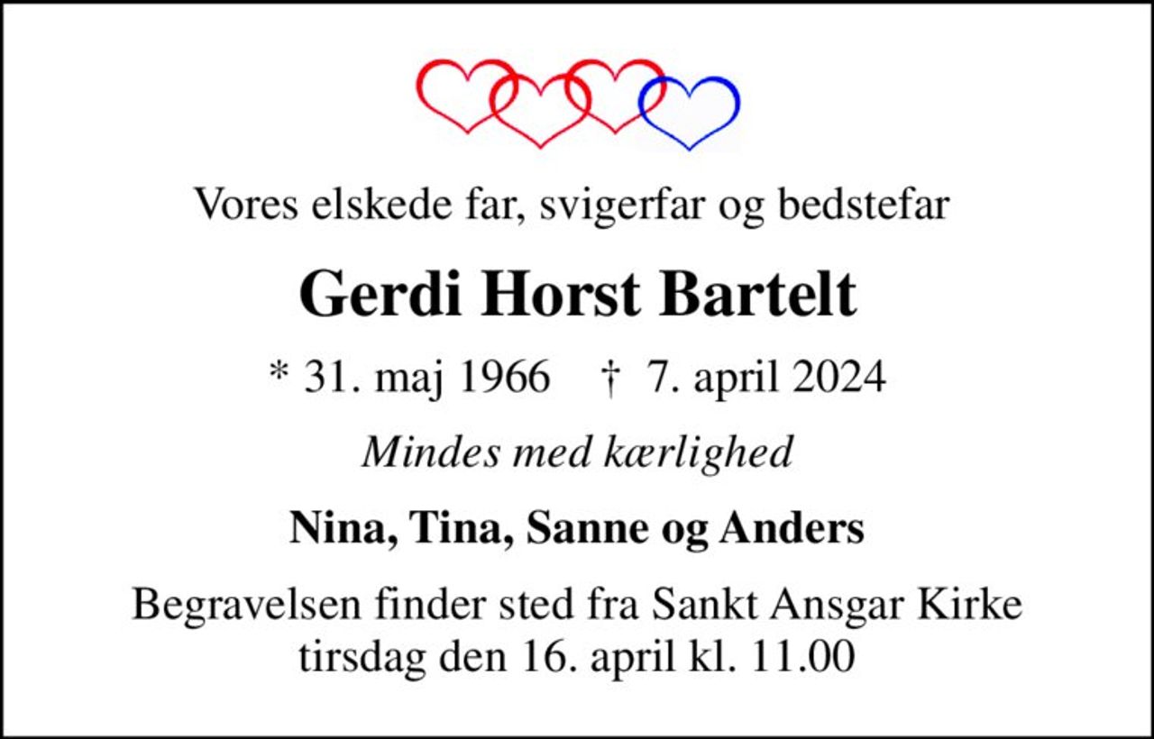 Vores elskede far, svigerfar og bedstefar 
Gerdi Horst Bartelt
* 31. maj 1966    ✝ 7. april 2024
Mindes med kærlighed
Nina, Tina, Sanne og Anders
Begravelsen finder sted fra Sankt Ansgar Kirke  tirsdag den 16. april kl. 11.00