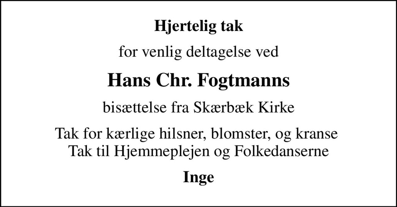 Hjertelig tak
for venlig deltagelse ved
Hans Chr. Fogtmanns
bisættelse fra Skærbæk Kirke
Tak for kærlige hilsner, blomster, og kranse  Tak til Hjemmeplejen og Folkedanserne
Inge