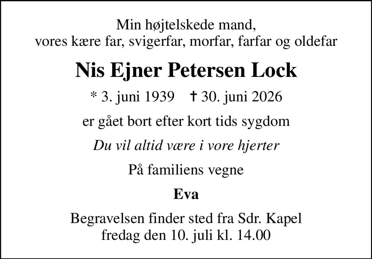Min højtelskede mand, vores kære far, svigerfar, morfar, farfar og oldefar
Nis Ejner Petersen Lock
* 3. juni 1939    ✝ 30. juni 2026
er gået bort efter kort tids sygdom
Du vil altid være i vore hjerter
På familiens vegne
Eva
Begravelsen finder sted fra Sdr. Kapel  fredag den 10. juli kl. 14.00