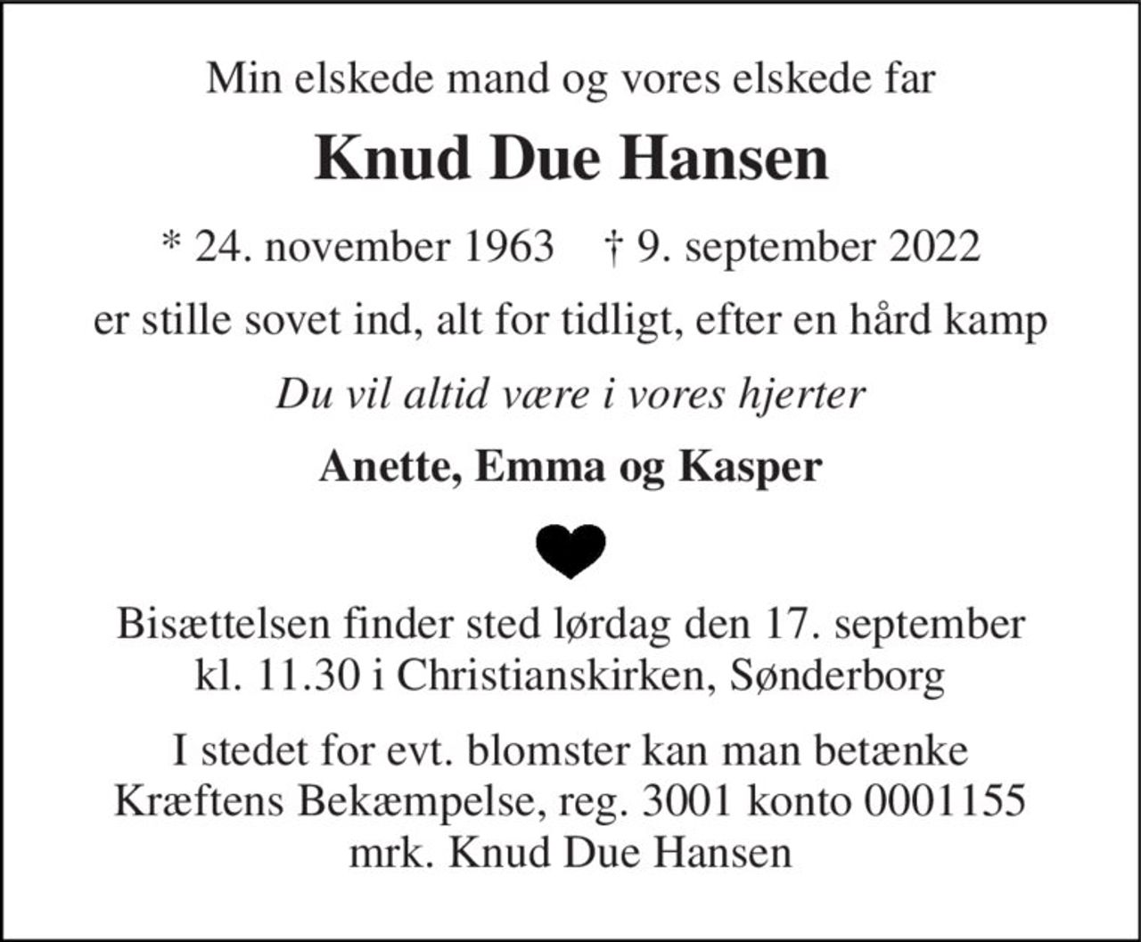Min elskede mand og vores elskede far 
Knud Due Hansen 
*​ 24. november 1963​    †​ 9. september 2022 
er stille sovet ind, alt for tidligt, efter en hård kamp 
Du vil altid være i vores hjerter 
Anette, Emma og Kasper 
Bisættelsen finder sted lørdag den 17. september kl. 11.30 i Christianskirken, Sønderborg 
I stedet for evt. blomster kan man betænke Kræftens Bekæmpelse, reg. 3001 konto 0001155 mrk. Knud Due Hansen