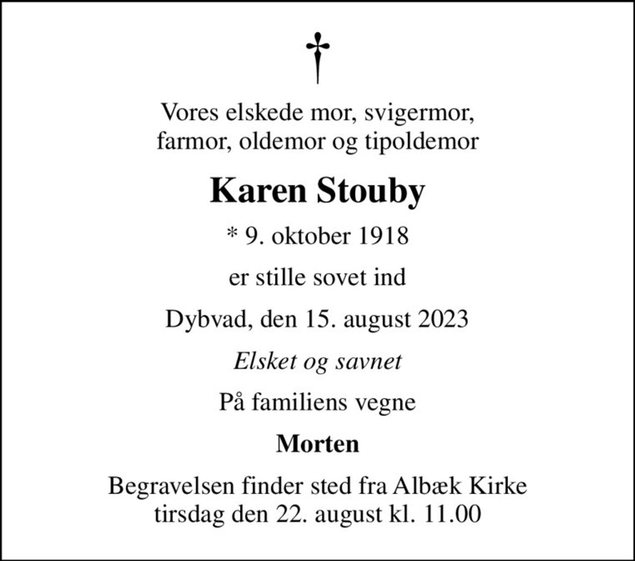 Vores elskede mor, svigermor, farmor, oldemor og tipoldemor
Karen Stouby
* 9. oktober 1918
er stille sovet ind
Dybvad, den 15. august 2023
Elsket og savnet
På familiens vegne
Morten
Begravelsen finder sted fra Albæk Kirke  tirsdag den 22. august kl. 11.00