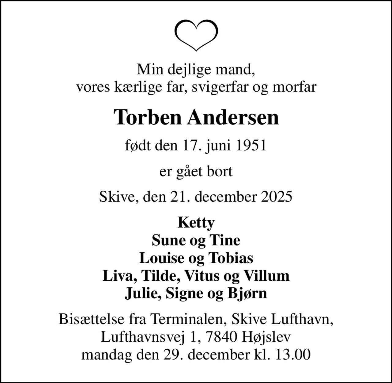 Min dejlige mand, vores kærlige far, svigerfar og morfar
Torben Andersen
født den 17. juni 1951
er gået bort
Skive, den 21. december 2025
Ketty Sune og Tine Louise og Tobias Liva, Tilde, Vitus og Villum Julie, Signe og Bjørn
Bisættelse fra Terminalen, Skive Lufthavn, Lufthavnsvej 1, 7840 Højslev mandag den 29. december kl. 13.00
