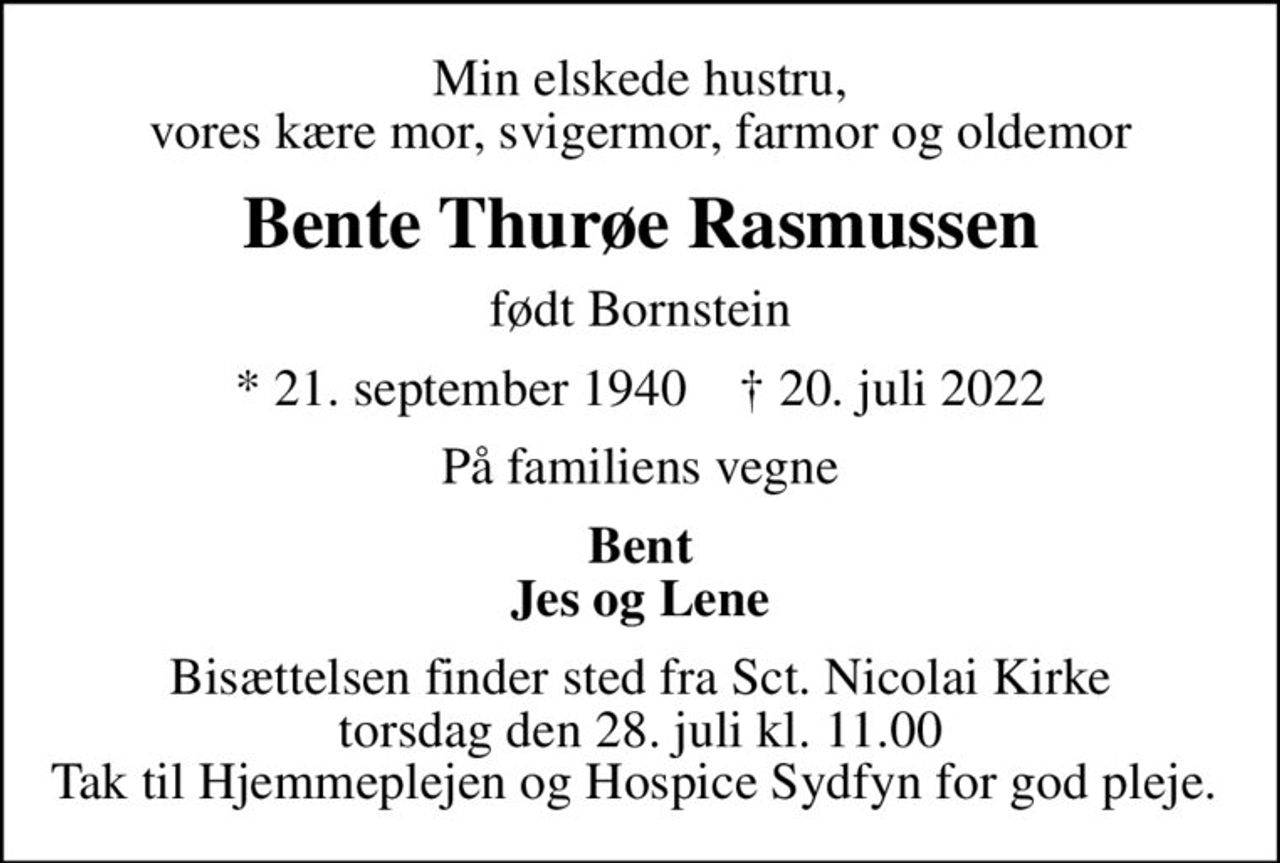 Min elskede hustru, vores kære mor, svigermor, farmor og oldemor
Bente Thurøe Rasmussen
født Bornstein
* 21. september 1940    ✝ 20. juli 2022
På familiens vegne
Bent Jes og Lene
Bisættelsen finder sted fra Sct. Nicolai Kirke  torsdag den 28. juli kl. 11.00  Tak til Hjemmeplejen og Hospice Sydfyn for god pleje.