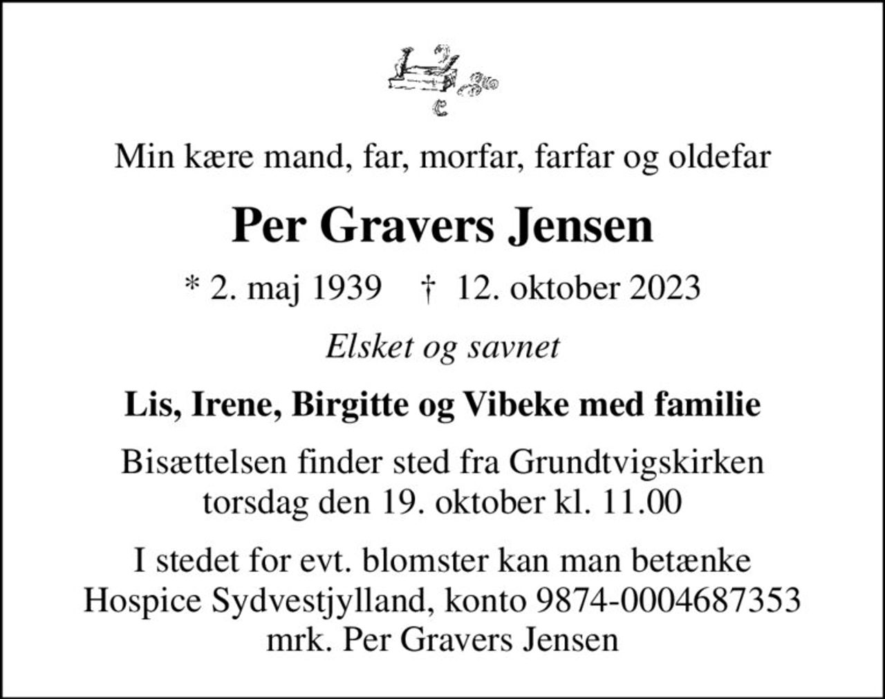 Min kære mand, far, morfar, farfar og oldefar
Per Gravers Jensen
* 2. maj 1939    ✝ 12. oktober 2023
Elsket og savnet
Lis, Irene, Birgitte og Vibeke med familie
Bisættelsen finder sted fra Grundtvigskirken  torsdag den 19. oktober kl. 11.00 
I stedet for evt. blomster kan man betænke
					Hospice Sydvestjylland reg.nr.9874konto0004687353mrk. Per Gravers
					Jensen