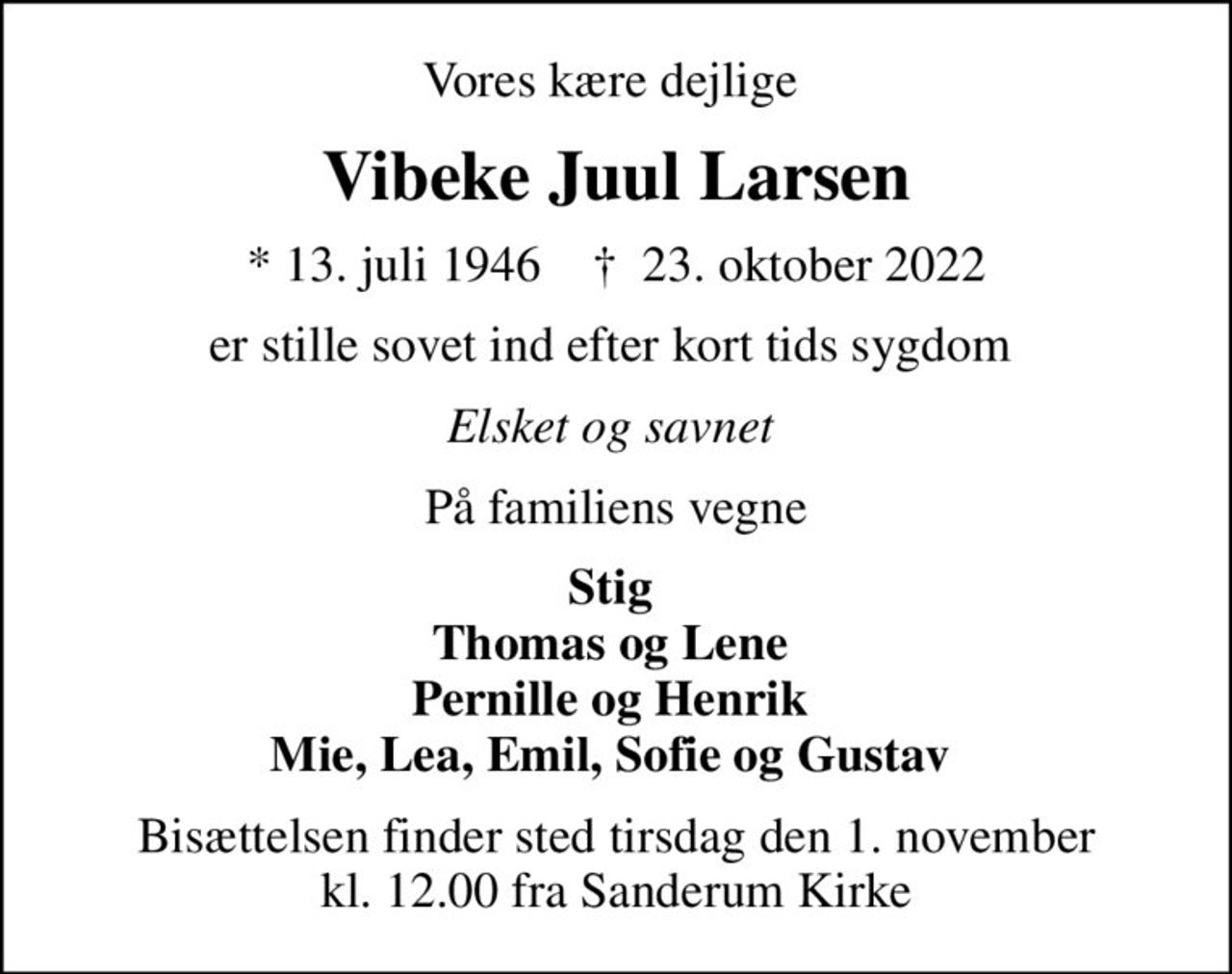 Vores kære dejlige 
Vibeke Juul Larsen
* 13. juli 1946    ✝ 23. oktober 2022
er stille sovet ind efter kort tids sygdom 
Elsket og savnet 
På familiens vegne
Stig  Thomas og Lene  Pernille og Henrik  Mie, Lea, Emil, Sofie og Gustav 
Bisættelsen finder sted tirsdag den 1. november kl. 12.00 fra Sanderum Kirke