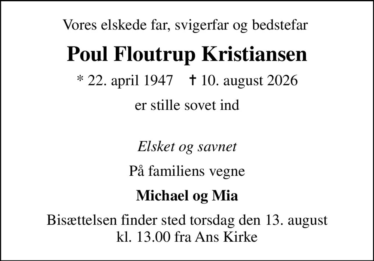 Vores elskede far, svigerfar og bedstefar 
Poul Floutrup Kristiansen
* 22. april 1947    ✝ 10. august 2026
er stille sovet ind 
Elsket og savnet
På familiens vegne
Michael og Mia
Bisættelsen finder sted torsdag den 13. august kl. 13.00 fra Ans Kirke