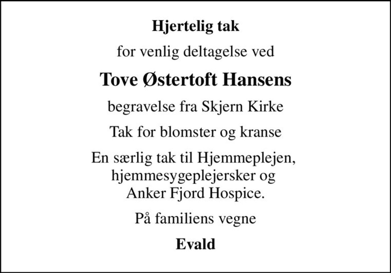 Hjertelig tak
for venlig deltagelse ved
Tove Østertoft Hansens
begravelse fra Skjern Kirke
Tak for blomster og kranse
En særlig tak til Hjemmeplejen,  hjemmesygeplejersker og  Anker Fjord Hospice.
På familiens vegne
Evald