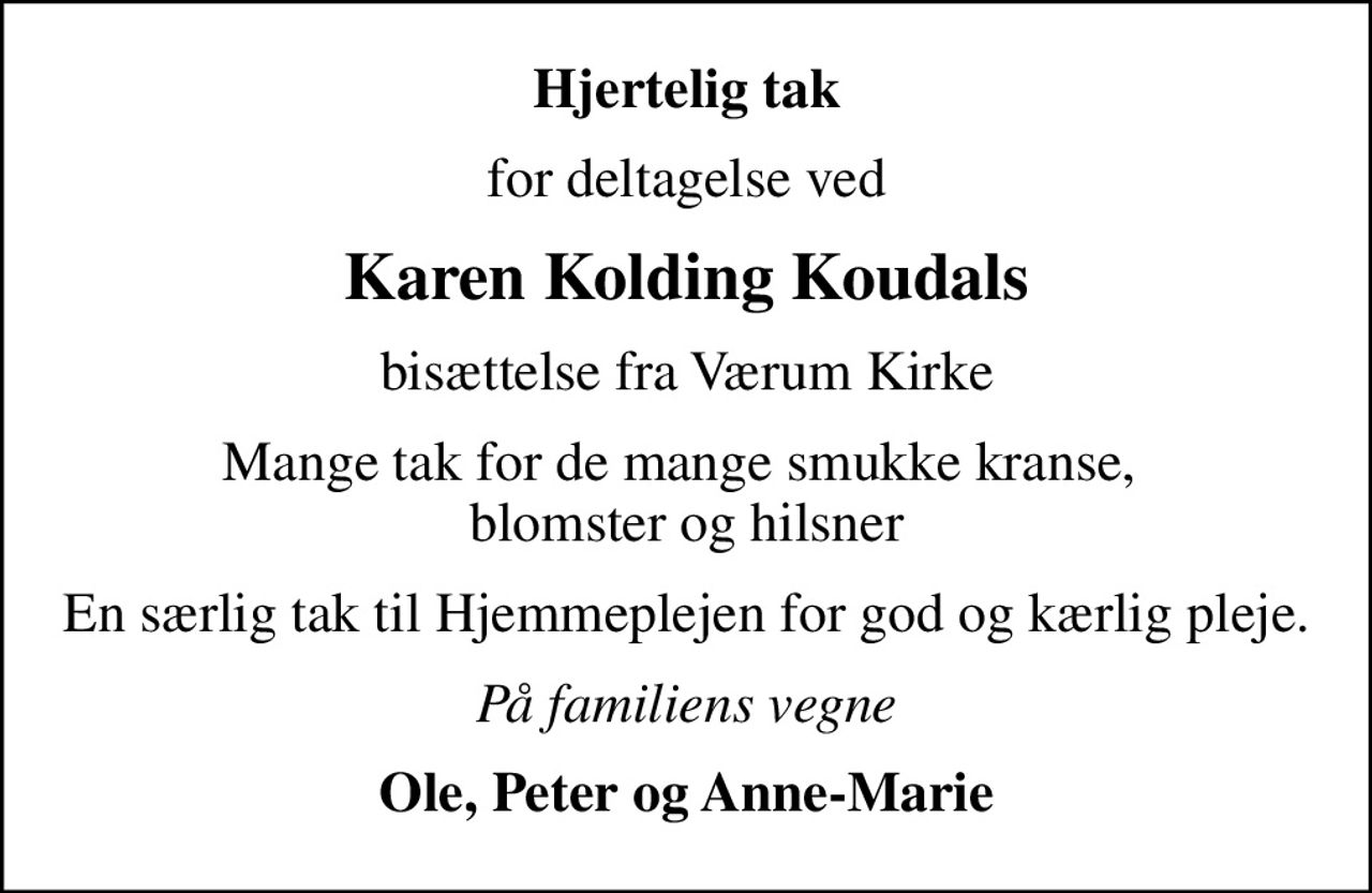 Hjertelig tak
for deltagelse ved
Karen Kolding Koudals
bisættelse fra Værum Kirke
Mange tak for de mange smukke kranse,  blomster og hilsner
En særlig tak til Hjemmeplejen for god og kærlig pleje.
På familiens vegne
Ole, Peter og Anne-Marie