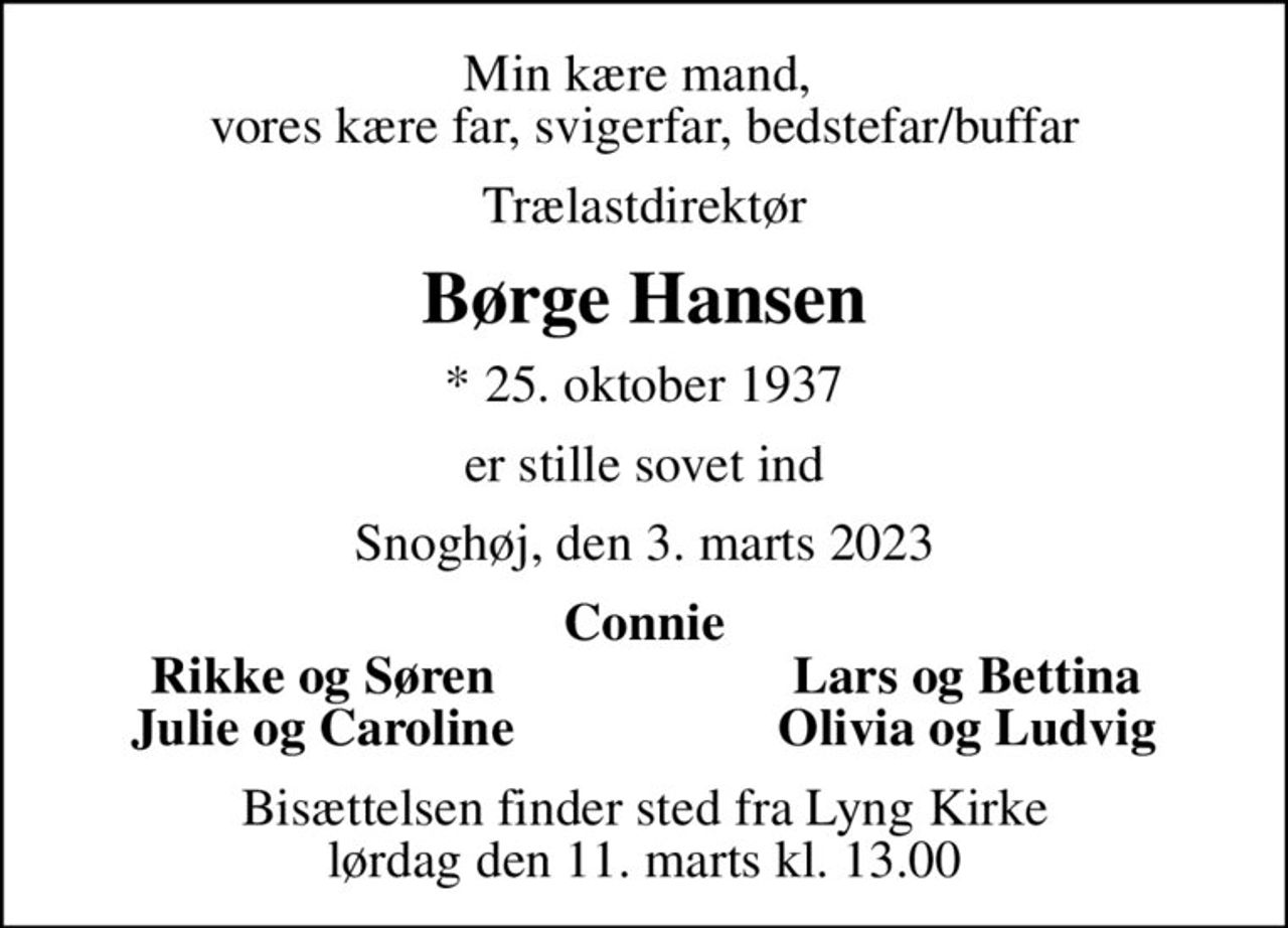 Min kære mand,  vores kære far, svigerfar, bedstefar/buffar
Trælastdirektør
Børge Hansen
* 25. oktober 1937
er stille sovet ind
Snoghøj, den 3. marts 2023
Connie
Rikke og Søren
Lars og Bettina
Julie og Caroline
Olivia og Ludvig
Bisættelsen finder sted fra Lyng Kirke  lørdag den 11. marts kl. 13.00