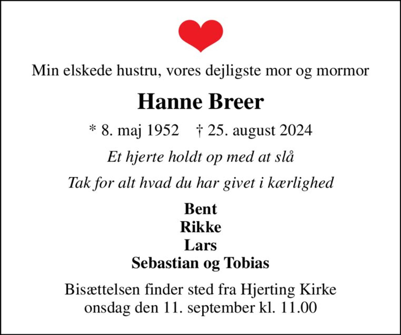 Min elskede hustru, vores dejligste mor og mormor
Hanne Breer
* 8. maj 1952    ✝ 25. august 2024
Et hjerte holdt op med at slå
Tak for alt hvad du har givet i kærlighed
Bent Rikke Lars Sebastian og Tobias
Bisættelsen finder sted fra Hjerting Kirke  onsdag den 11. september kl. 11.00