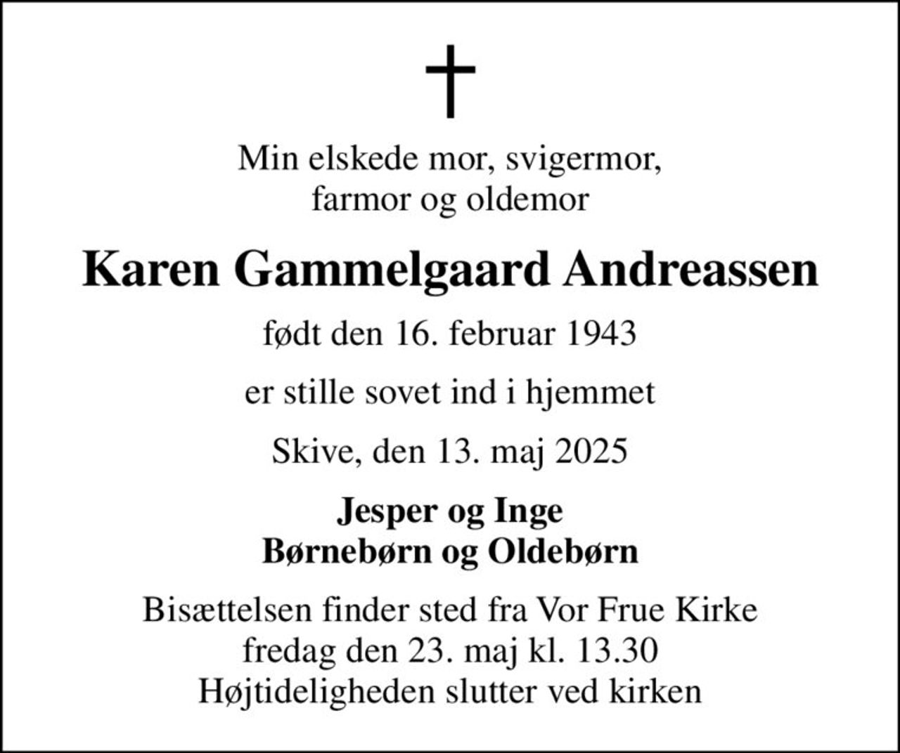Min elskede mor, svigermor, farmor og oldemor
Karen Gammelgaard Andreassen
født den 16. februar 1943
er stille sovet ind i hjemmet
Skive, den 13. maj 2025
Jesper og Inge Børnebørn og Oldebørn
Bisættelsen finder sted fra Vor Frue Kirke  fredag den 23. maj kl. 13.30  Højtideligheden slutter ved kirken