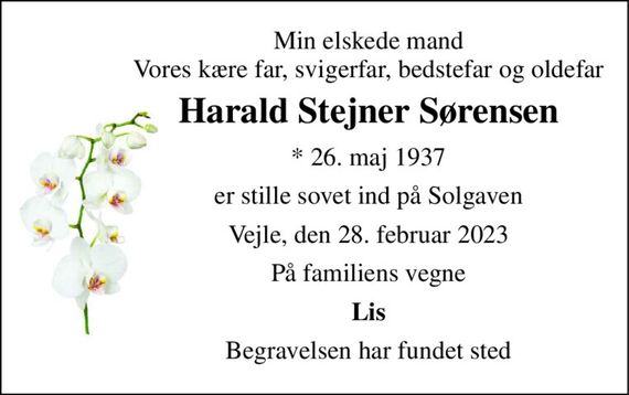 Min elskede mand Vores kære far, svigerfar, bedstefar og oldefar 
Harald Stejner Sørensen 
* 26. maj 1937 
er stille sovet ind på Solgaven 
Vejle, den 28. februar 2023 
På familiens vegne 
Lis 
Begravelsen har fundet sted