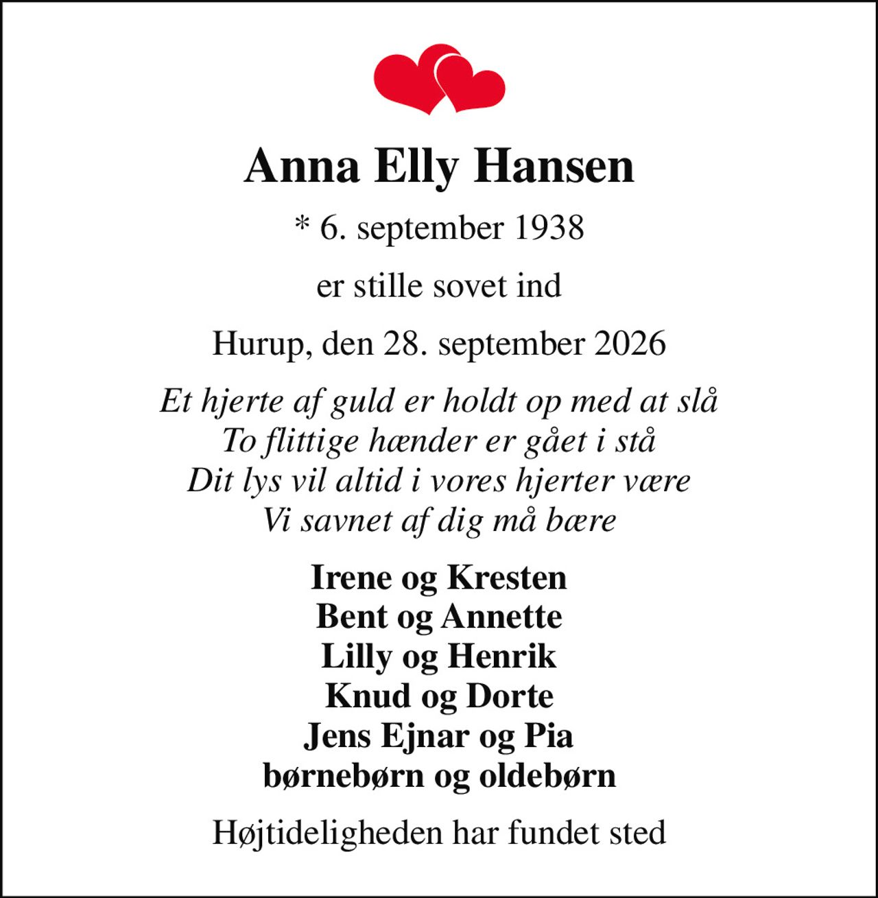 Anna Elly Hansen
* 6. september 1938
er stille sovet ind
Hurup, den 28. september 2026
Et hjerte af guld er holdt op med at slå To flittige hænder er gået i stå Dit lys vil altid i vores hjerter være Vi savnet af dig må bære
Irene og Kresten Bent og Annette Lilly og Henrik Knud og Dorte Jens Ejnar og Pia børnebørn og oldebørn
Højtideligheden har fundet sted