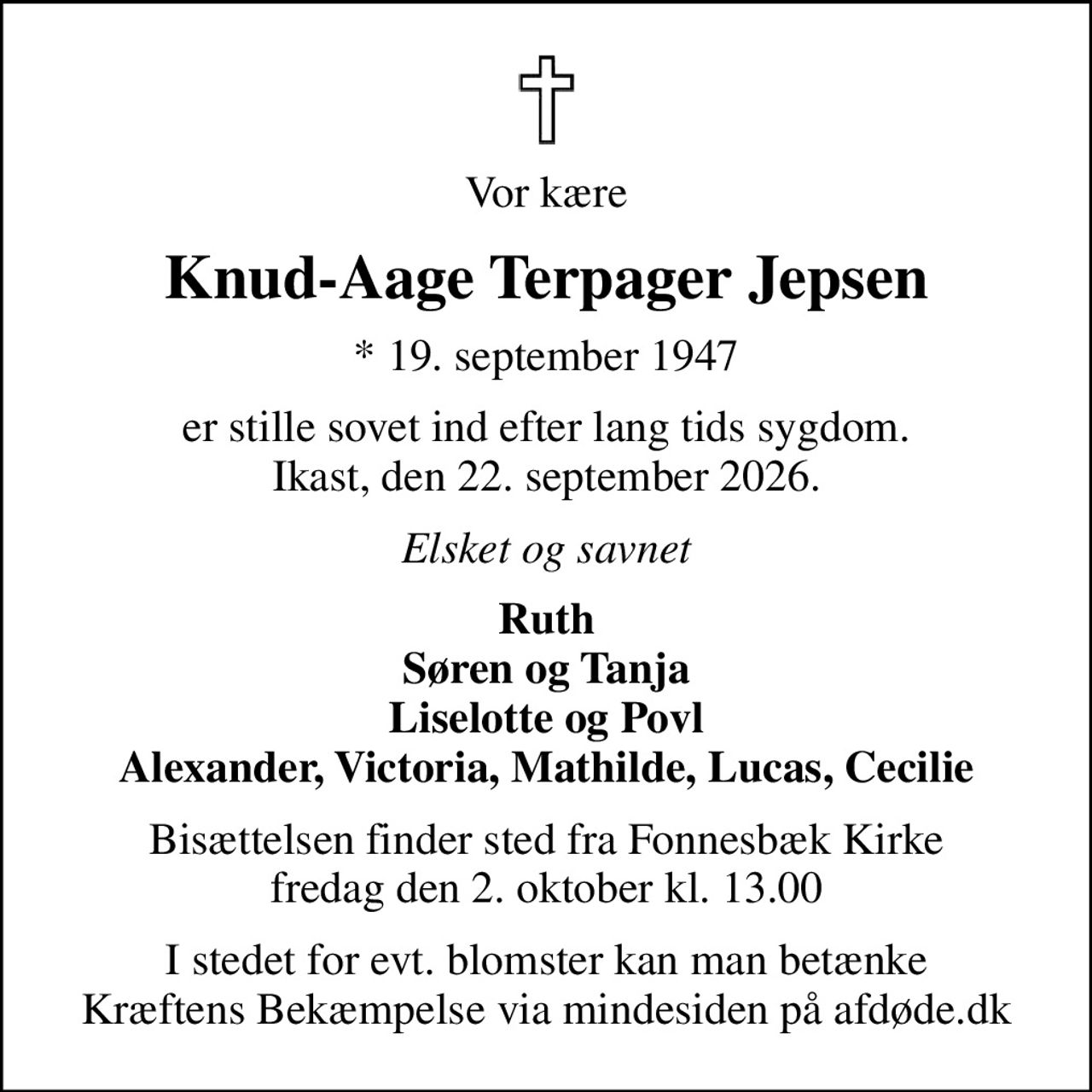 Vor kære
Knud-Aage Terpager Jepsen
* 19. september 1947
er stille sovet ind efter lang tids sygdom. Ikast, den 22. september 2026.
Elsket og savnet
Ruth Søren og Tanja Liselotte og Povl Alexander, Victoria, Mathilde, Lucas, Cecilie
Bisættelsen finder sted fra Fonnesbæk Kirke  fredag den 2. oktober kl. 13.00 
I stedet for evt. blomster kan man betænke
					Kræftens Bekæmpelse via mindesiden på afdøde.dk