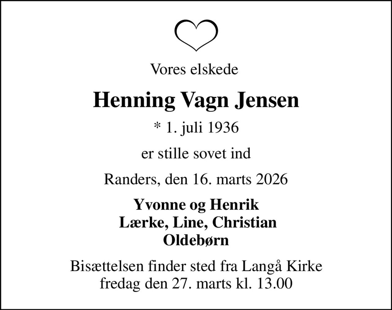 Vores elskede 
Henning Vagn Jensen
* 1. juli 1936
er stille sovet ind
Randers, den 16. marts 2026
Yvonne og Henrik  Lærke, Line, Christian Oldebørn
Bisættelsen finder sted fra Langå Kirke  fredag den 27. marts kl. 13.00