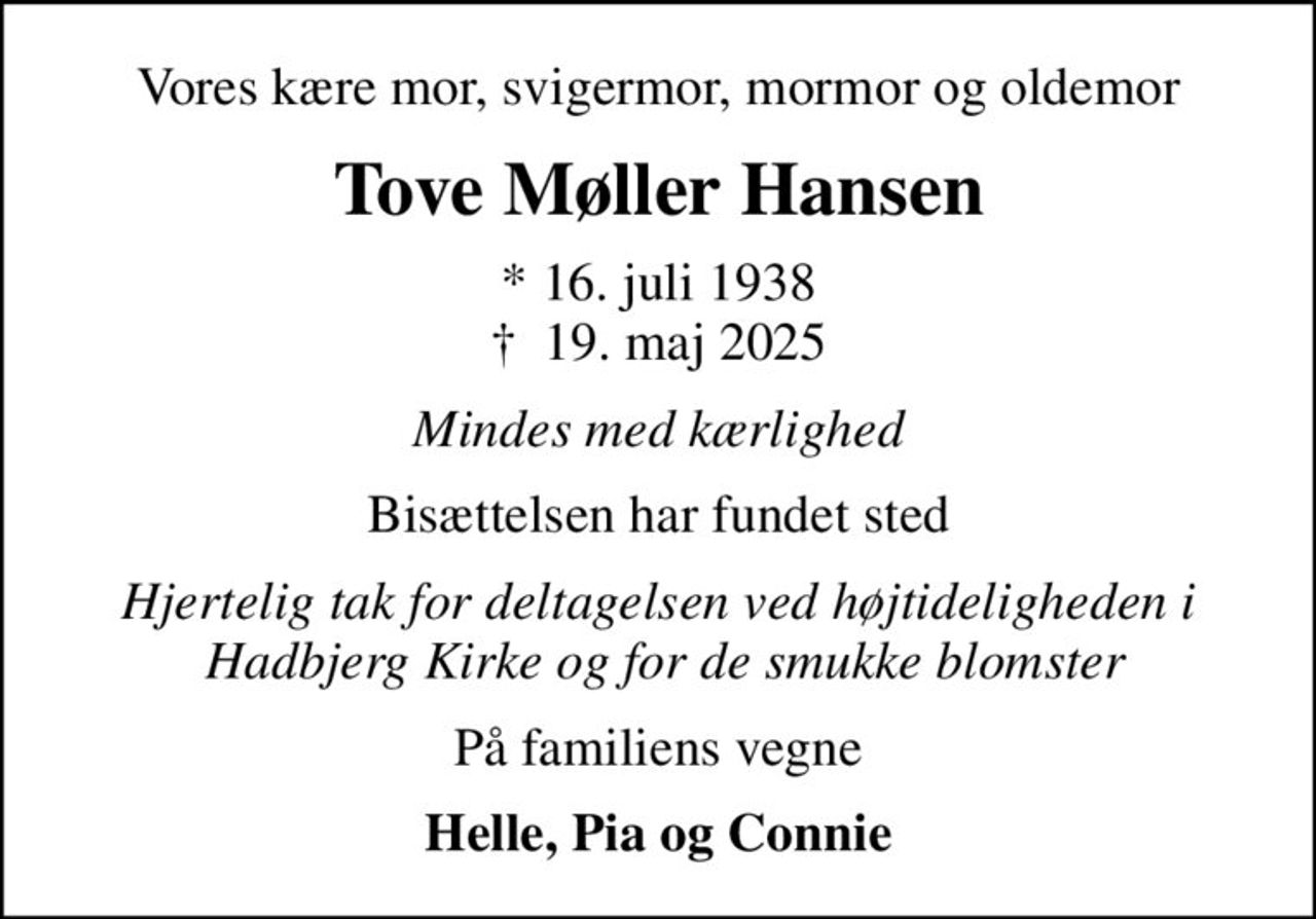 Vores kære mor, svigermor, mormor og oldemor
Tove Møller Hansen
* 16. juli 1938
						✝ 19. maj 2025
Mindes med kærlighed
Bisættelsen har fundet sted
Hjertelig tak for deltagelsen ved højtideligheden i  Hadbjerg Kirke og for de smukke blomster
På familiens vegne
Helle, Pia og Connie