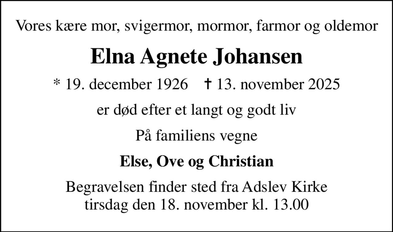 Vores kære mor, svigermor, mormor, farmor og oldemor
Elna Agnete Johansen
* 19. december 1926    ✝ 13. november 2025
er død efter et langt og godt liv
På familiens vegne
Else, Ove og Christian
Begravelsen finder sted fra Adslev Kirke  tirsdag den 18. november kl. 13.00