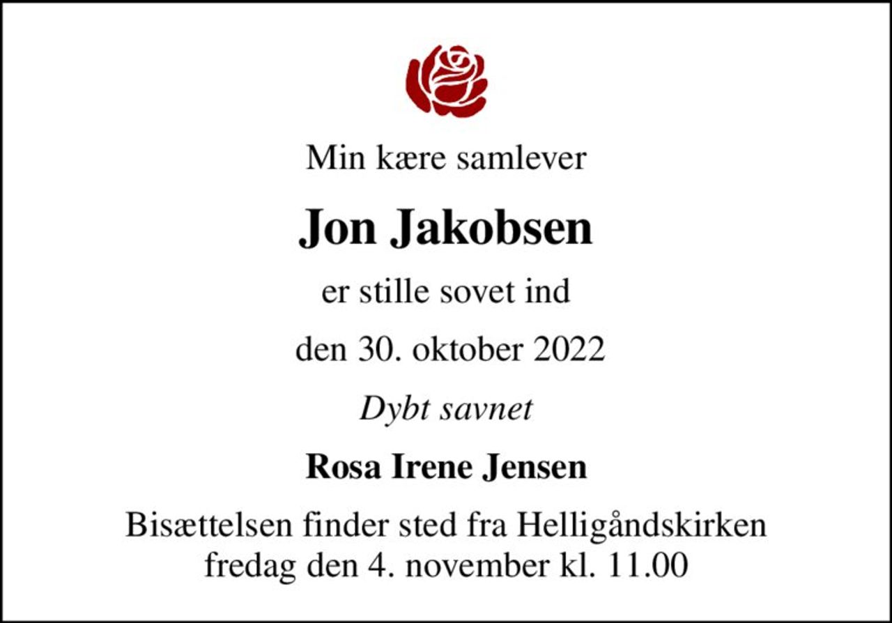 Min kære samlever
Jon Jakobsen
er stille sovet ind
 den 30. oktober 2022
Dybt savnet
Rosa Irene Jensen
Bisættelsen finder sted fra Helligåndskirken  fredag den 4. november kl. 11.00