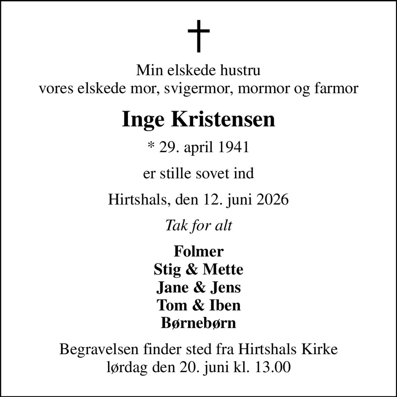 Min elskede hustru vores elskede mor, svigermor, mormor og farmor
Inge Kristensen
* 29. april 1941
er stille sovet ind
Hirtshals, den 12. juni 2026
Tak for alt
Folmer Stig & Mette Jane & Jens Tom & Iben Børnebørn
Begravelsen finder sted fra Hirtshals Kirke  lørdag den 20. juni kl. 13.00