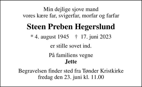 Min dejlige sjove mand vores kære far, svigerfar, morfar og farfar
Steen Preben Hegerslund
* 4. august 1945    &#x271d; 17. juni 2023
er stille sovet ind.
På familiens vegne <b>Jette
Begravelsen finder sted fra Tønder Kristkirke  fredag den 23. juni kl. 11.00