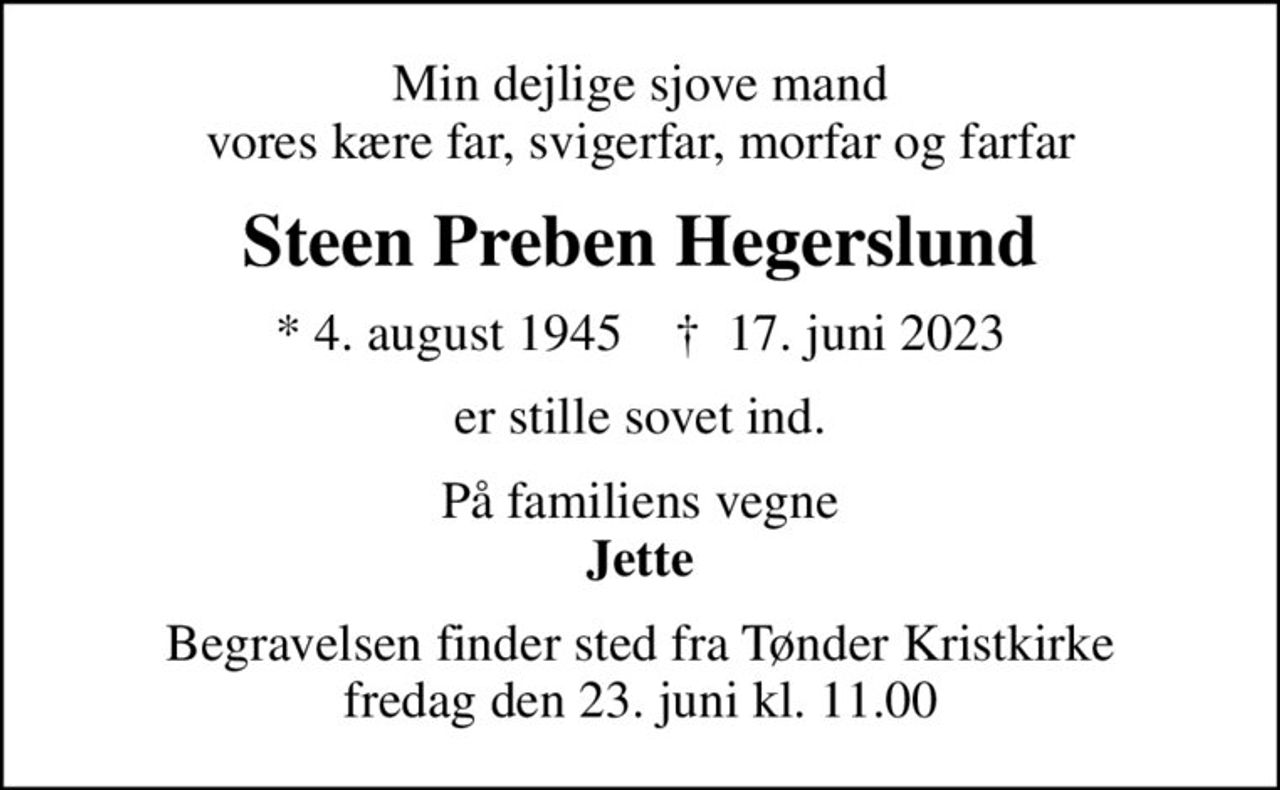 Min dejlige sjove mand vores kære far, svigerfar, morfar og farfar
Steen Preben Hegerslund
* 4. august 1945    ✝ 17. juni 2023
er stille sovet ind.
På familiens vegne <b>Jette
Begravelsen finder sted fra Tønder Kristkirke  fredag den 23. juni kl. 11.00